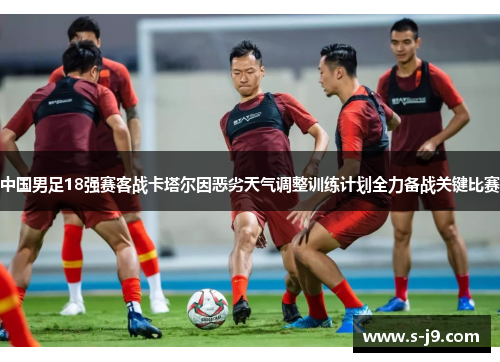 中国男足18强赛客战卡塔尔因恶劣天气调整训练计划全力备战关键比赛 中国男足18强赛客战卡塔尔因恶劣天气调整训练计划全力备战关键比赛