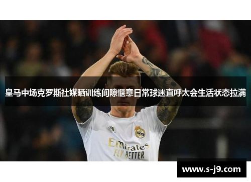 皇马中场克罗斯社媒晒训练间隙惬意日常球迷直呼太会生活状态拉满
