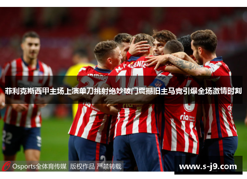 菲利克斯西甲主场上演单刀挑射绝妙破门震撼旧主马竞引爆全场激情时刻