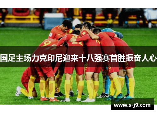 国足主场力克印尼迎来十八强赛首胜振奋人心