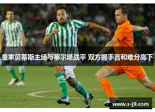 皇家贝蒂斯主场与塞尔塔战平 双方握手言和难分高下 皇家贝蒂斯主场与塞尔塔战平 双方握手言和难分高下