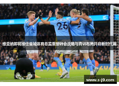 维亚纳即将接任曼城体育总监重塑转会战略与青训布局开启新时代篇 维亚纳即将接任曼城体育总监重塑转会战略与青训布局开启新时代篇