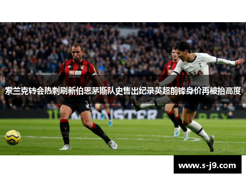 索兰克转会热刺刷新伯恩茅斯队史售出纪录英超前锋身价再被抬高度