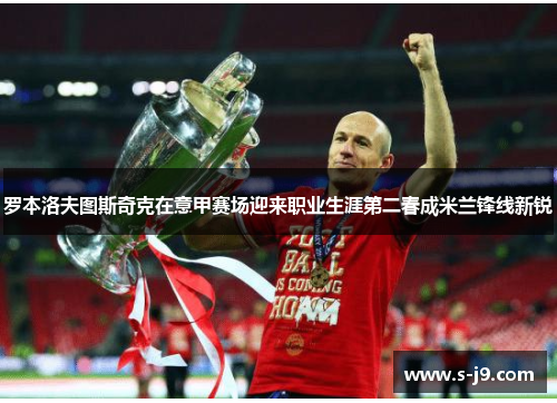 罗本洛夫图斯奇克在意甲赛场迎来职业生涯第二春成米兰锋线新锐 罗本洛夫图斯奇克在意甲赛场迎来职业生涯第二春成米兰锋线新锐